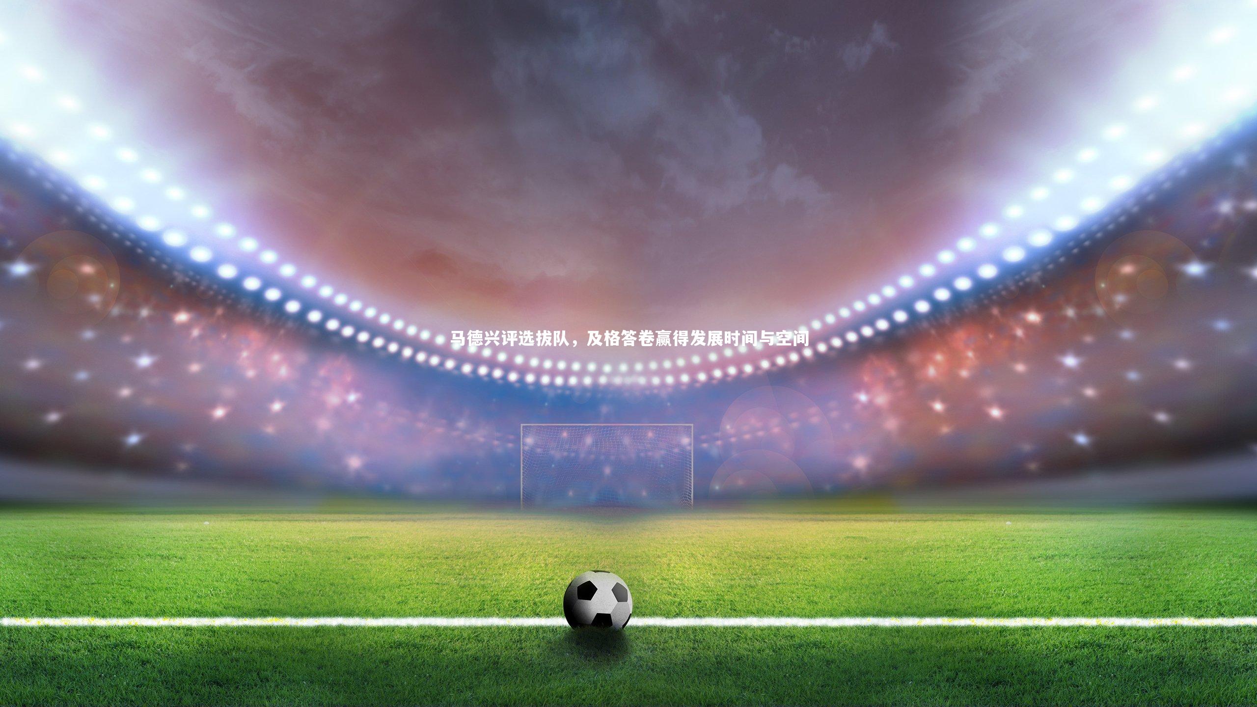 马德兴评选拔队,及格答卷赢得发展时间与空间