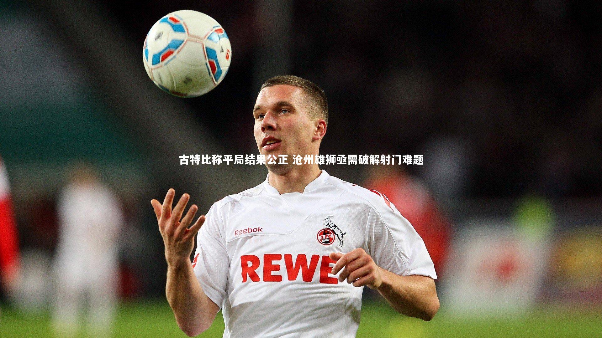 【开云官网登录入口】古特比称平局结果公正 沧州雄狮亟需破解射门难题